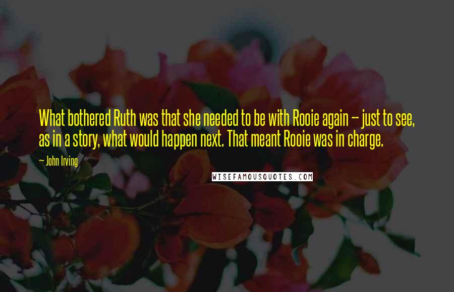 John Irving Quotes: What bothered Ruth was that she needed to be with Rooie again -- just to see, as in a story, what would happen next. That meant Rooie was in charge.