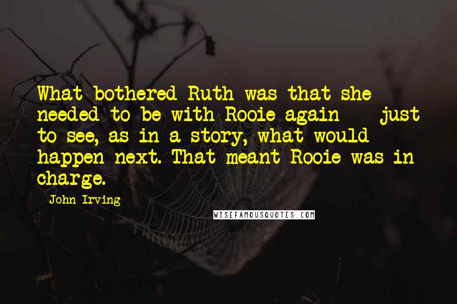 John Irving Quotes: What bothered Ruth was that she needed to be with Rooie again -- just to see, as in a story, what would happen next. That meant Rooie was in charge.