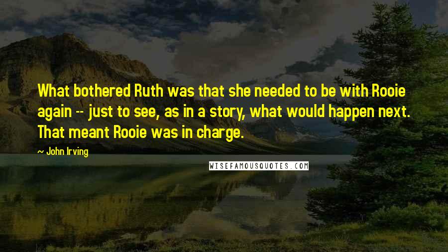 John Irving Quotes: What bothered Ruth was that she needed to be with Rooie again -- just to see, as in a story, what would happen next. That meant Rooie was in charge.