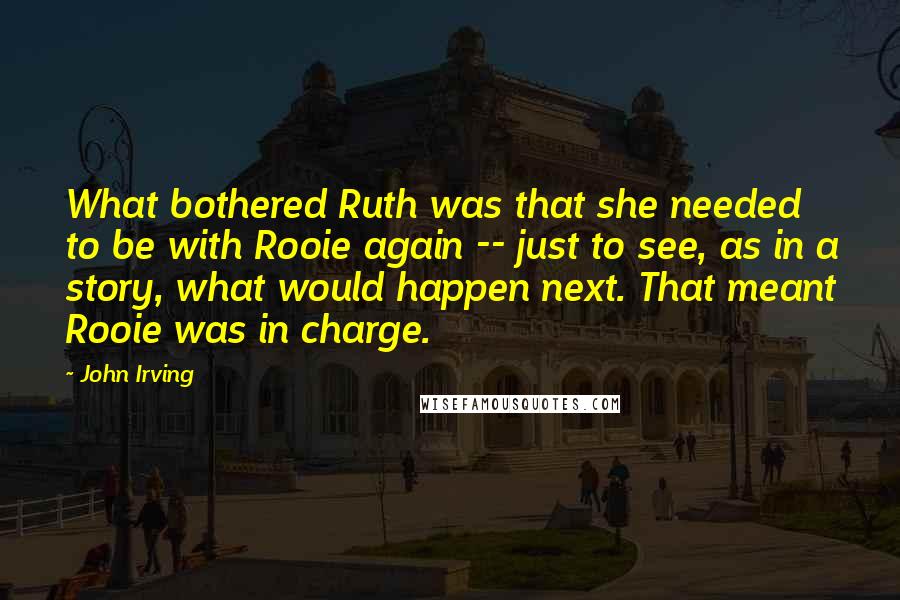 John Irving Quotes: What bothered Ruth was that she needed to be with Rooie again -- just to see, as in a story, what would happen next. That meant Rooie was in charge.