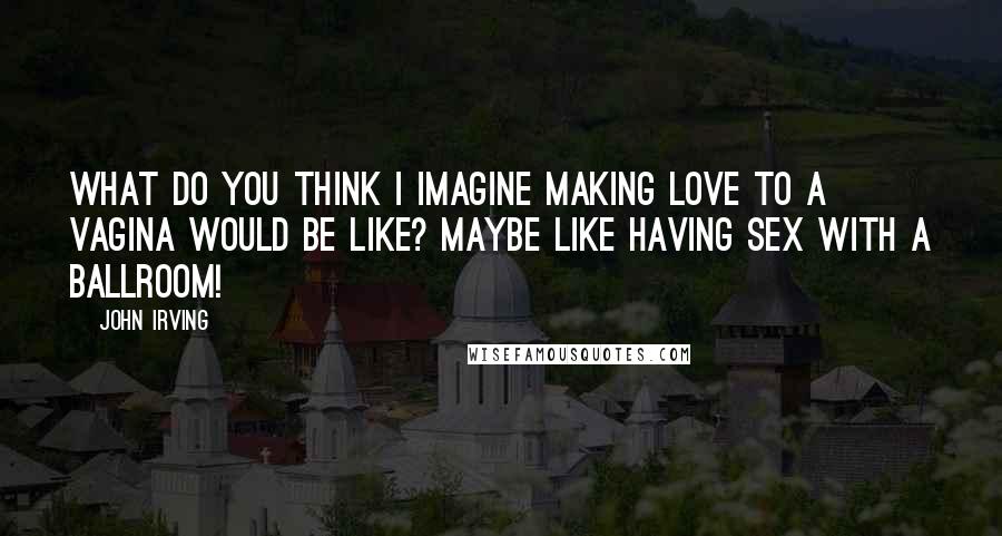 John Irving Quotes: What do you think I imagine making love to a vagina would be like? Maybe like having sex with a ballroom!