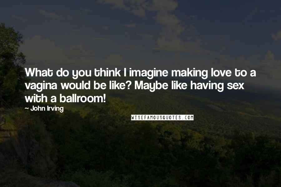 John Irving Quotes: What do you think I imagine making love to a vagina would be like? Maybe like having sex with a ballroom!