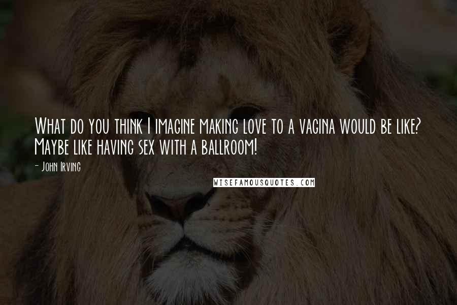 John Irving Quotes: What do you think I imagine making love to a vagina would be like? Maybe like having sex with a ballroom!