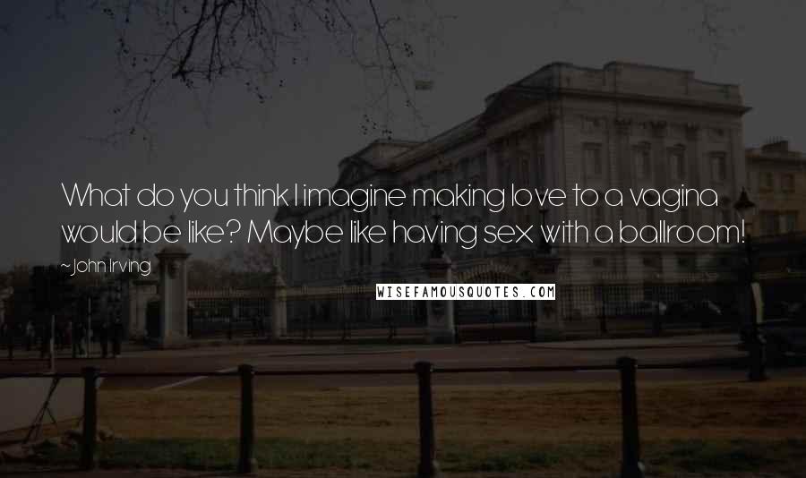 John Irving Quotes: What do you think I imagine making love to a vagina would be like? Maybe like having sex with a ballroom!