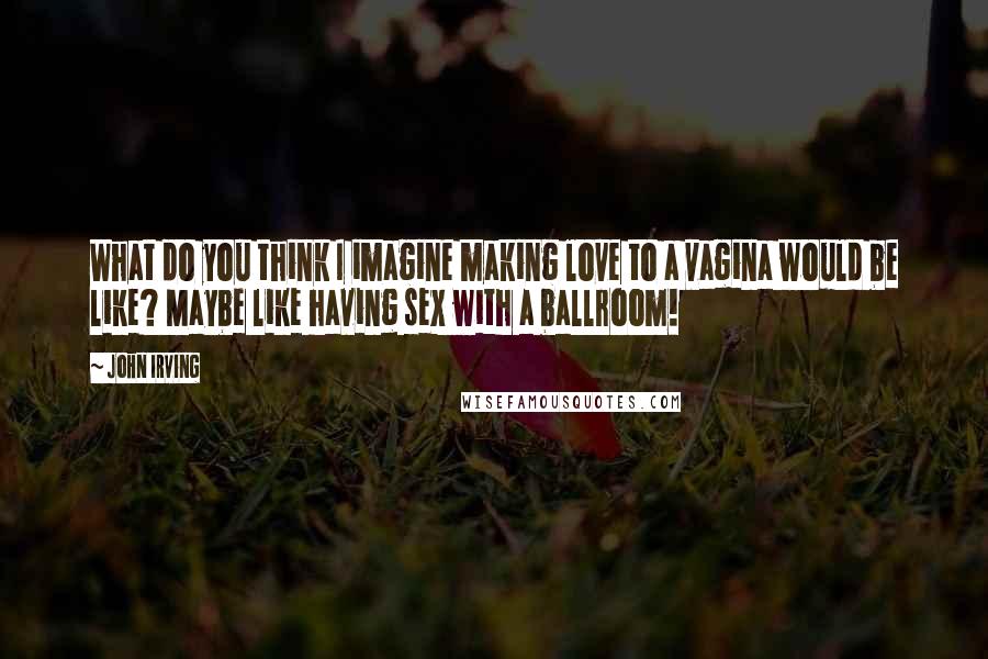 John Irving Quotes: What do you think I imagine making love to a vagina would be like? Maybe like having sex with a ballroom!