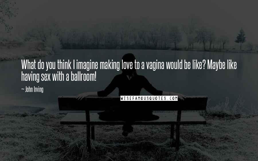 John Irving Quotes: What do you think I imagine making love to a vagina would be like? Maybe like having sex with a ballroom!