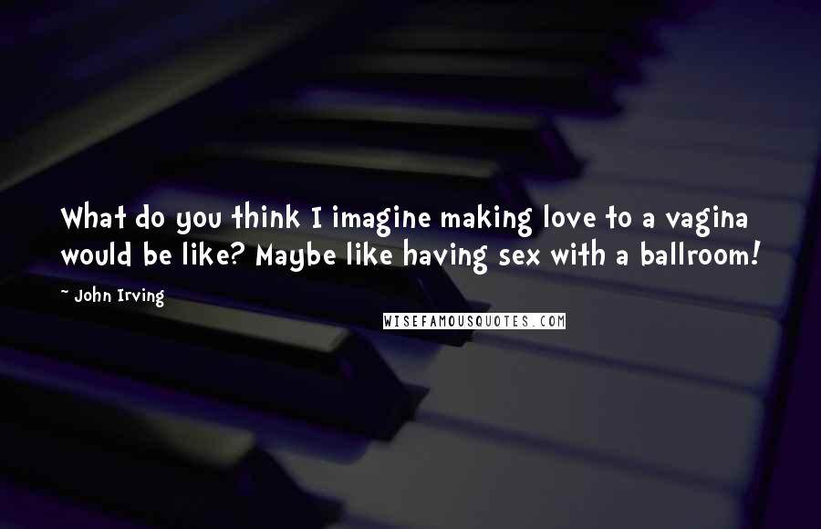 John Irving Quotes: What do you think I imagine making love to a vagina would be like? Maybe like having sex with a ballroom!