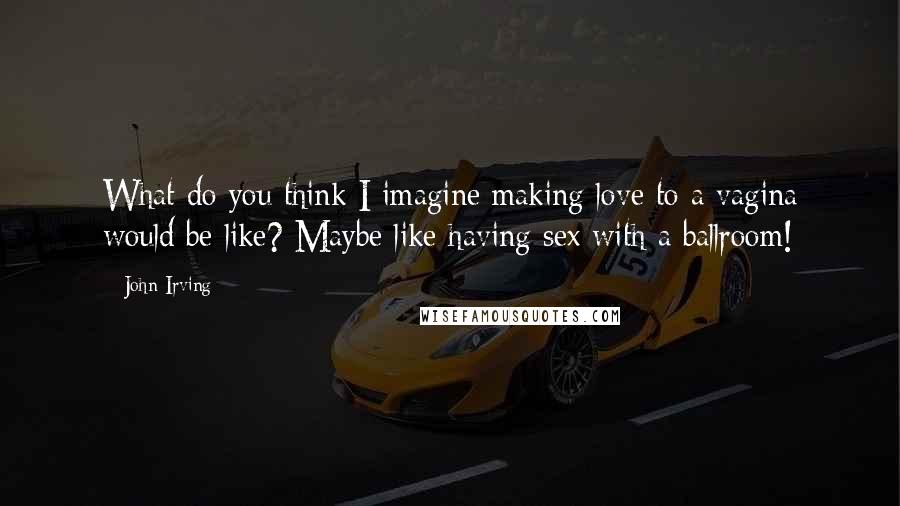 John Irving Quotes: What do you think I imagine making love to a vagina would be like? Maybe like having sex with a ballroom!