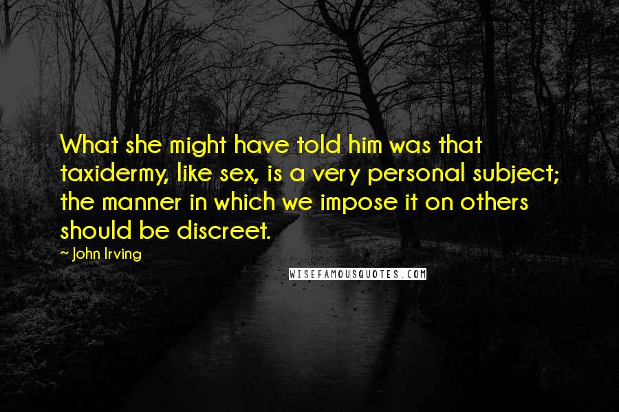 John Irving Quotes: What she might have told him was that taxidermy, like sex, is a very personal subject; the manner in which we impose it on others should be discreet.