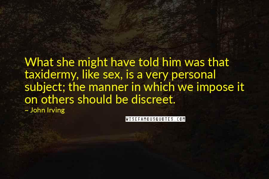 John Irving Quotes: What she might have told him was that taxidermy, like sex, is a very personal subject; the manner in which we impose it on others should be discreet.