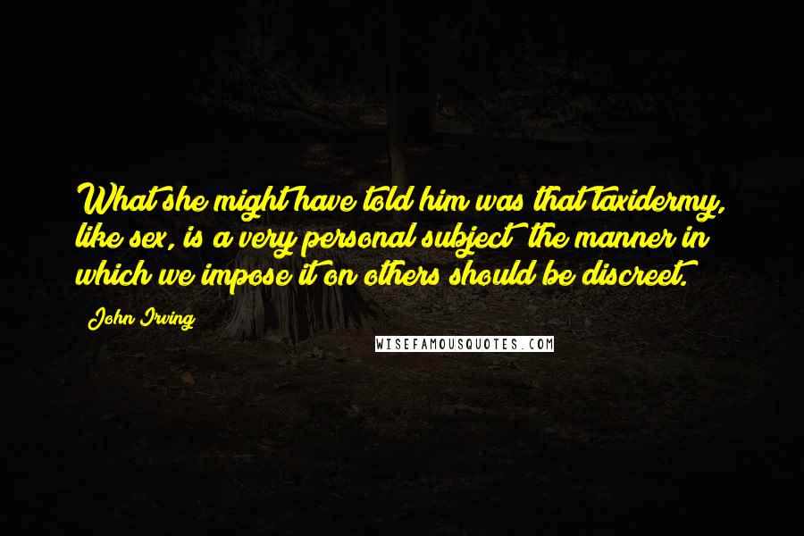 John Irving Quotes: What she might have told him was that taxidermy, like sex, is a very personal subject; the manner in which we impose it on others should be discreet.