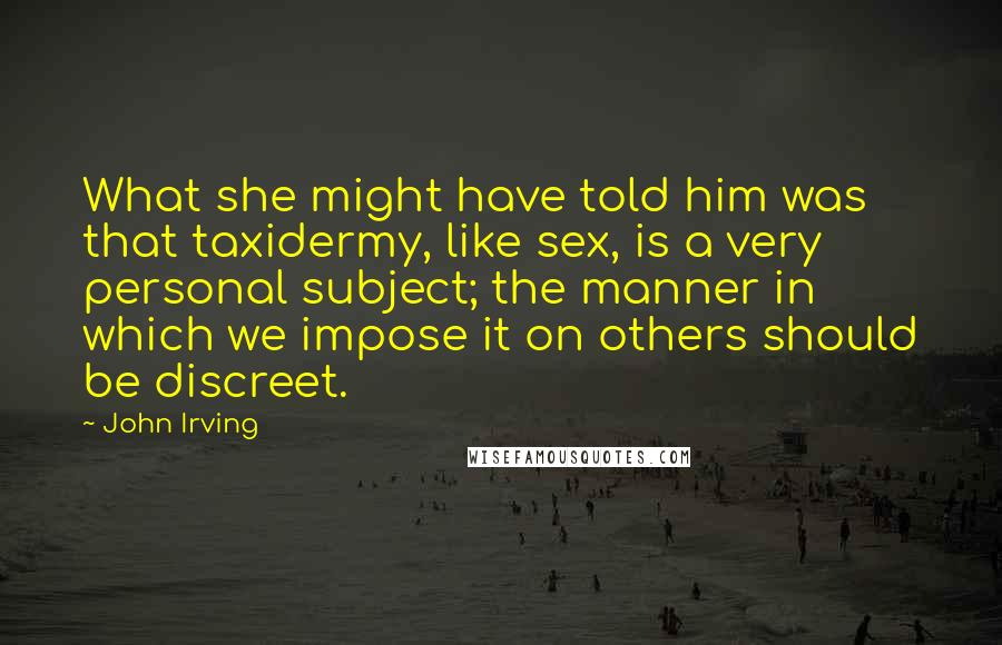 John Irving Quotes: What she might have told him was that taxidermy, like sex, is a very personal subject; the manner in which we impose it on others should be discreet.