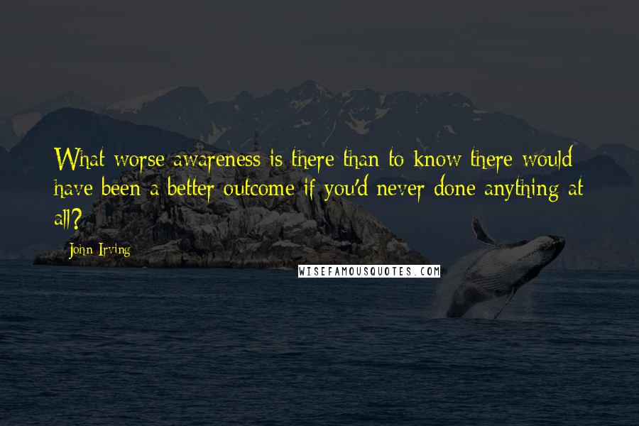 John Irving Quotes: What worse awareness is there than to know there would have been a better outcome if you'd never done anything at all?