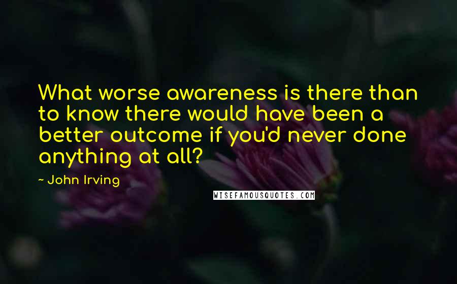 John Irving Quotes: What worse awareness is there than to know there would have been a better outcome if you'd never done anything at all?