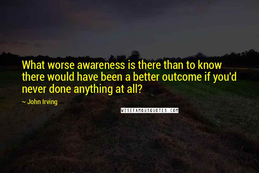 John Irving Quotes: What worse awareness is there than to know there would have been a better outcome if you'd never done anything at all?