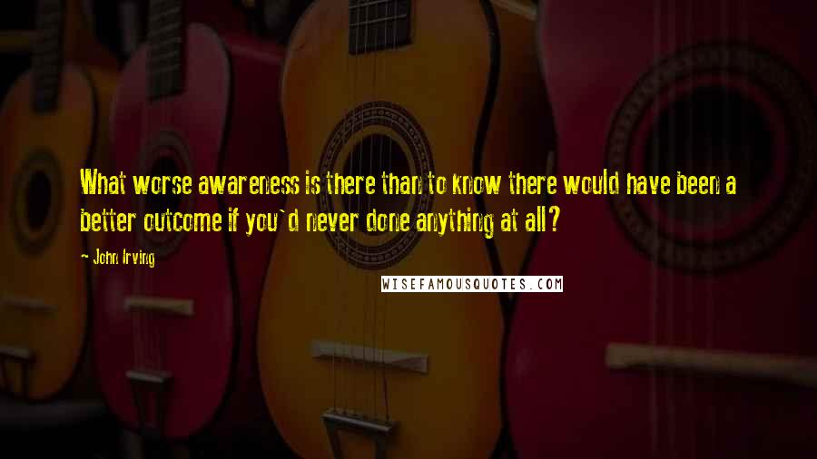 John Irving Quotes: What worse awareness is there than to know there would have been a better outcome if you'd never done anything at all?