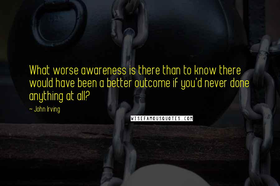 John Irving Quotes: What worse awareness is there than to know there would have been a better outcome if you'd never done anything at all?