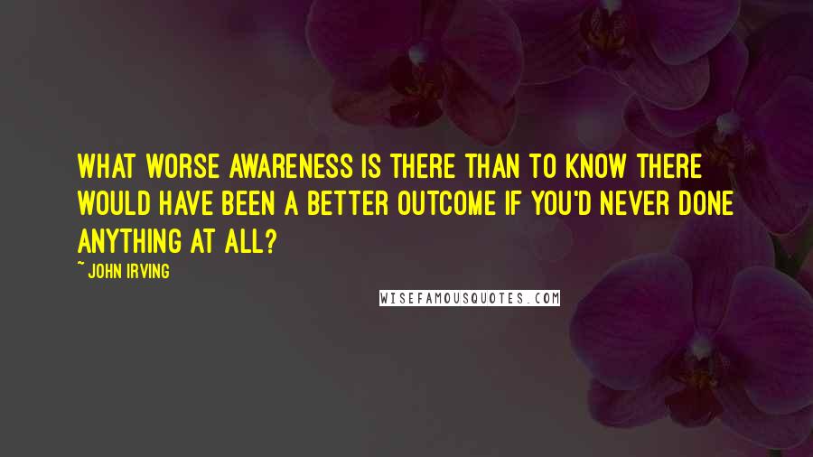 John Irving Quotes: What worse awareness is there than to know there would have been a better outcome if you'd never done anything at all?