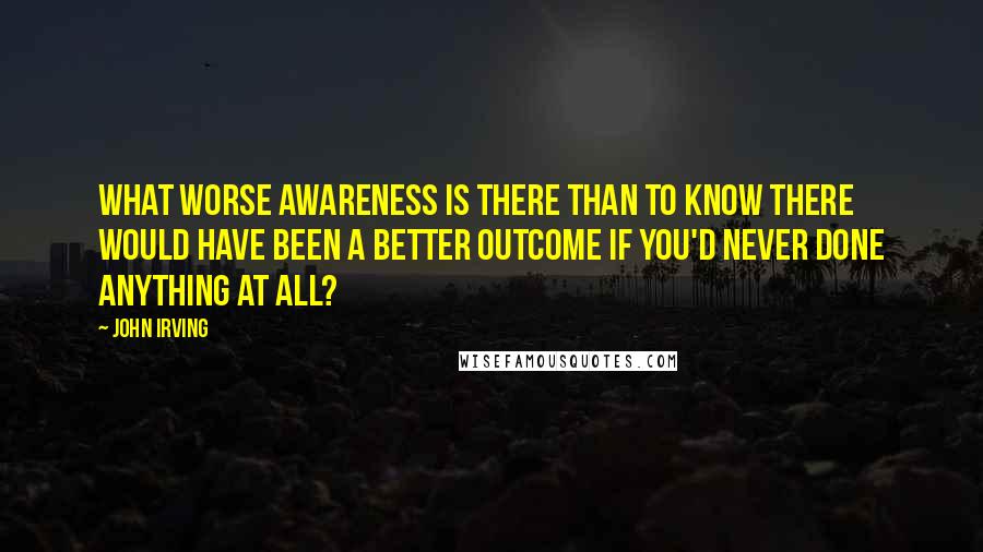 John Irving Quotes: What worse awareness is there than to know there would have been a better outcome if you'd never done anything at all?