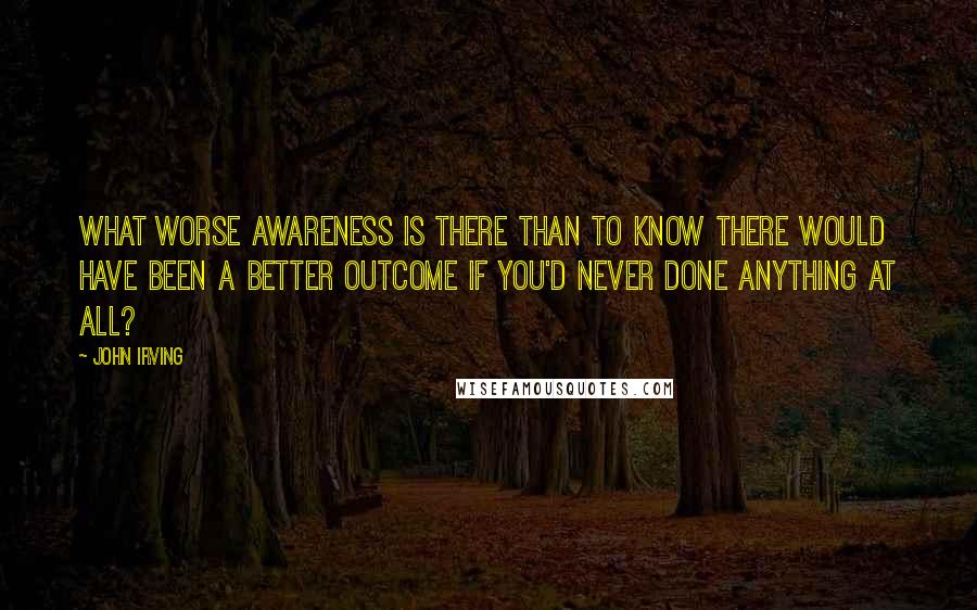 John Irving Quotes: What worse awareness is there than to know there would have been a better outcome if you'd never done anything at all?