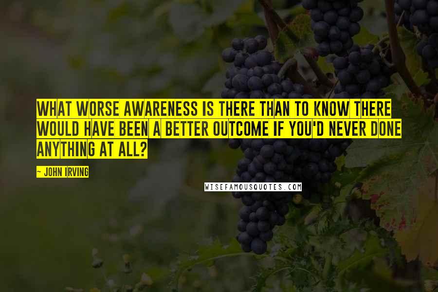 John Irving Quotes: What worse awareness is there than to know there would have been a better outcome if you'd never done anything at all?