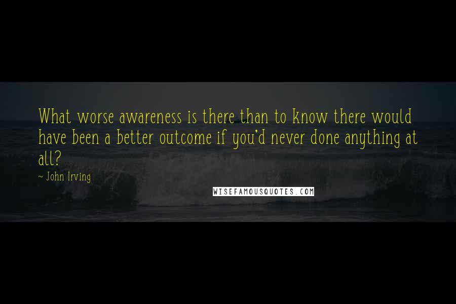 John Irving Quotes: What worse awareness is there than to know there would have been a better outcome if you'd never done anything at all?