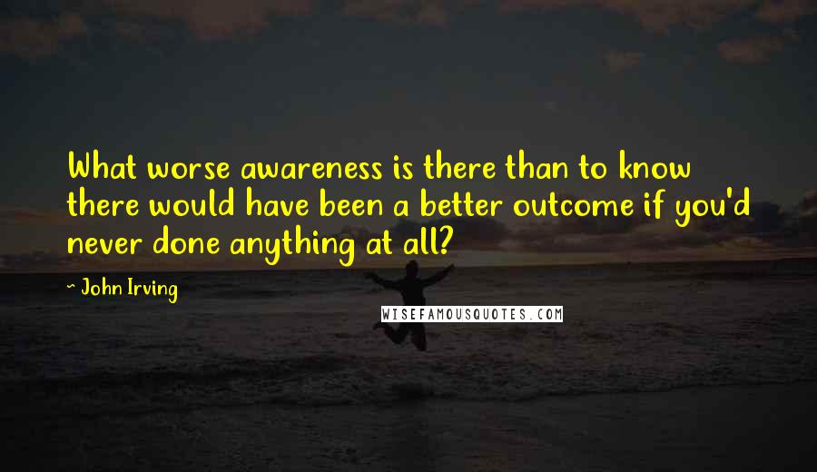 John Irving Quotes: What worse awareness is there than to know there would have been a better outcome if you'd never done anything at all?