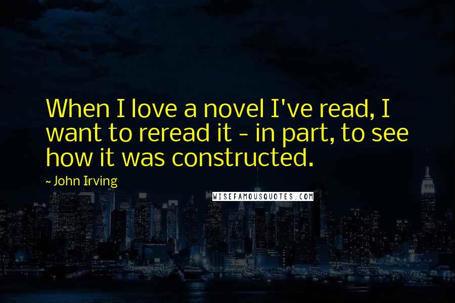 John Irving Quotes: When I love a novel I've read, I want to reread it - in part, to see how it was constructed.