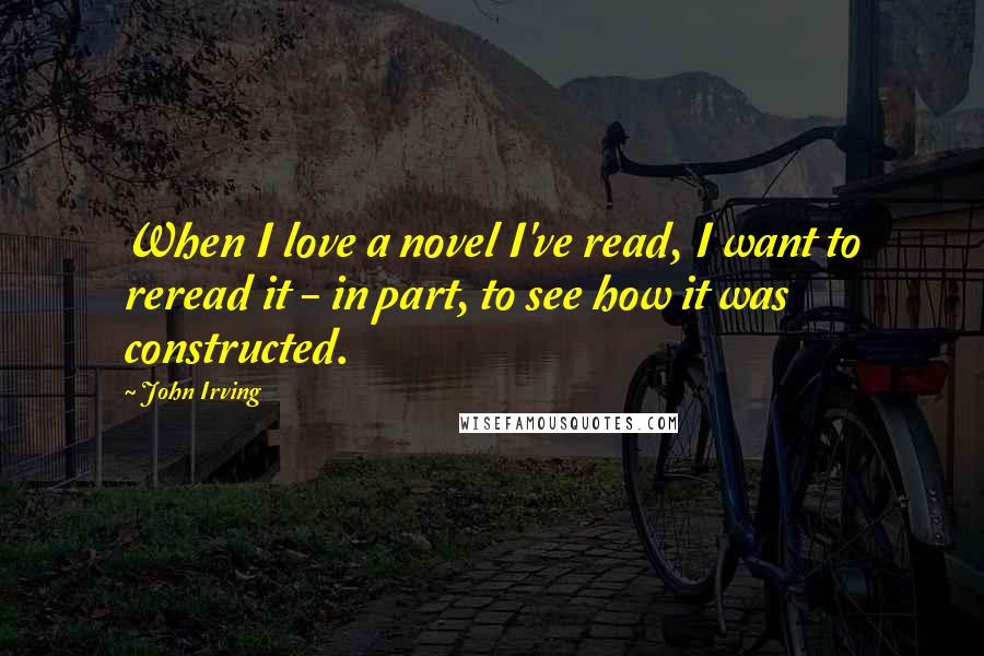 John Irving Quotes: When I love a novel I've read, I want to reread it - in part, to see how it was constructed.