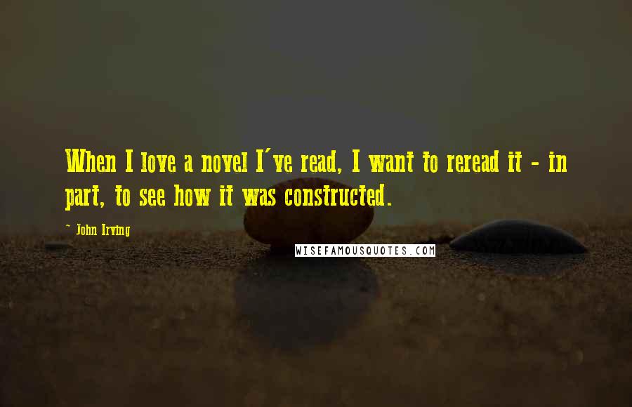 John Irving Quotes: When I love a novel I've read, I want to reread it - in part, to see how it was constructed.