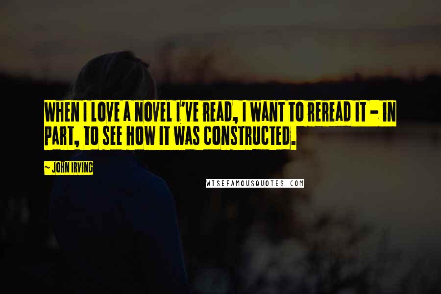 John Irving Quotes: When I love a novel I've read, I want to reread it - in part, to see how it was constructed.