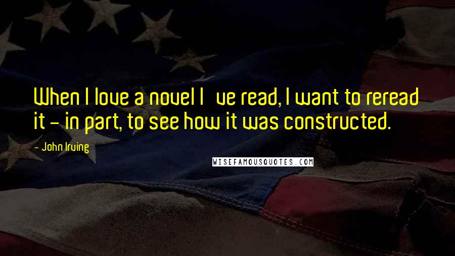 John Irving Quotes: When I love a novel I've read, I want to reread it - in part, to see how it was constructed.