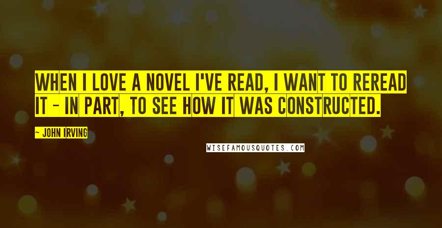 John Irving Quotes: When I love a novel I've read, I want to reread it - in part, to see how it was constructed.