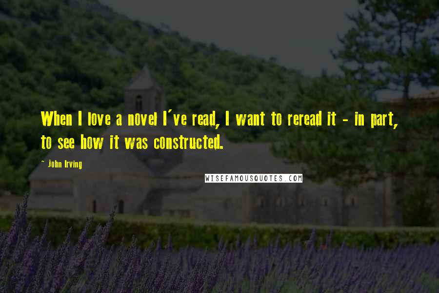 John Irving Quotes: When I love a novel I've read, I want to reread it - in part, to see how it was constructed.