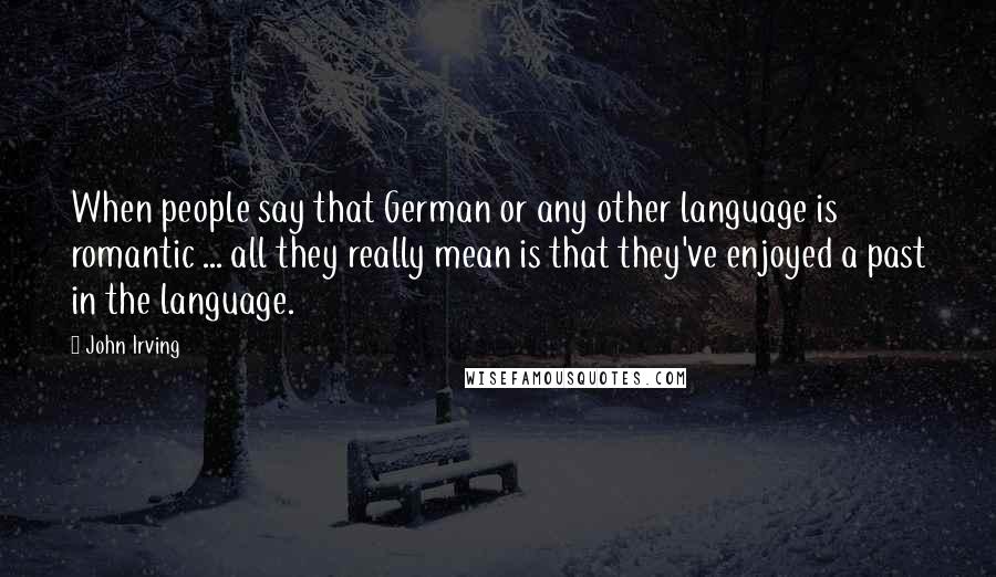 John Irving Quotes: When people say that German or any other language is romantic ... all they really mean is that they've enjoyed a past in the language.