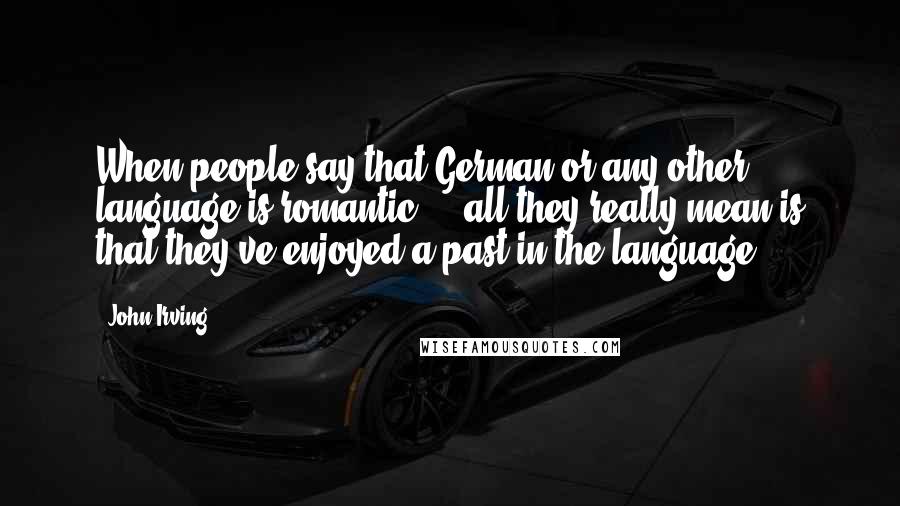 John Irving Quotes: When people say that German or any other language is romantic ... all they really mean is that they've enjoyed a past in the language.