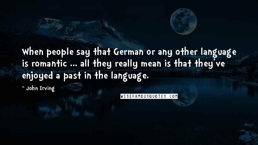 John Irving Quotes: When people say that German or any other language is romantic ... all they really mean is that they've enjoyed a past in the language.