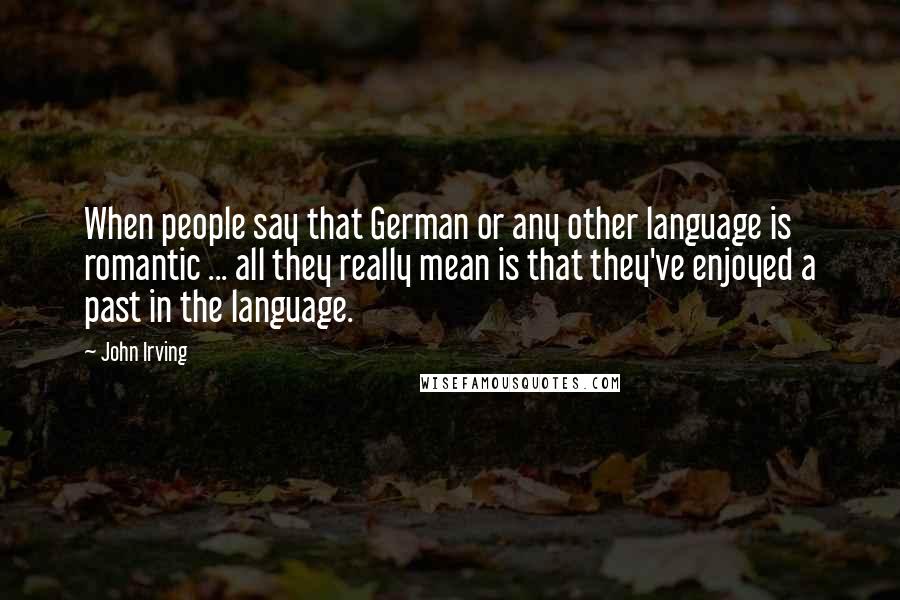 John Irving Quotes: When people say that German or any other language is romantic ... all they really mean is that they've enjoyed a past in the language.