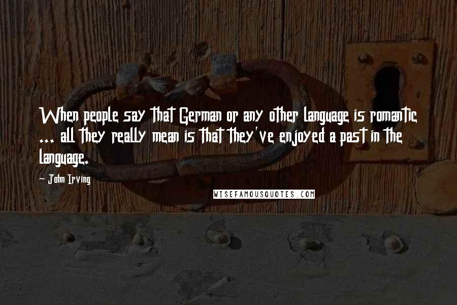 John Irving Quotes: When people say that German or any other language is romantic ... all they really mean is that they've enjoyed a past in the language.