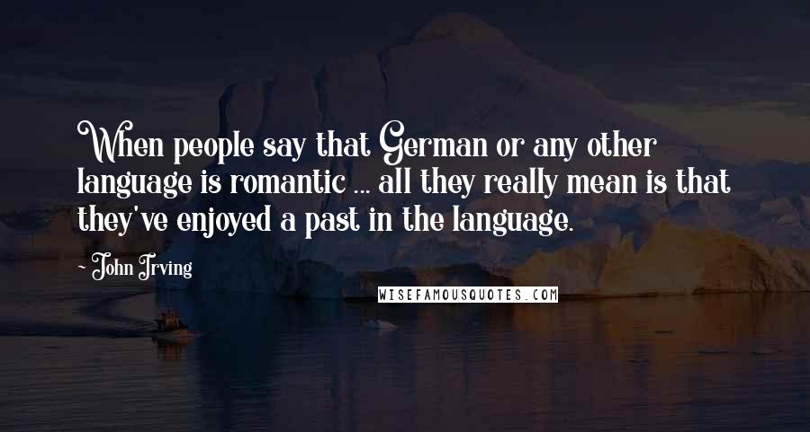 John Irving Quotes: When people say that German or any other language is romantic ... all they really mean is that they've enjoyed a past in the language.