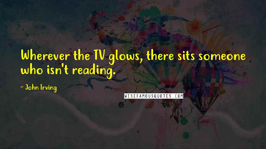 John Irving Quotes: Wherever the TV glows, there sits someone who isn't reading.