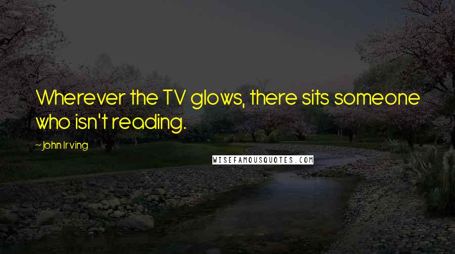 John Irving Quotes: Wherever the TV glows, there sits someone who isn't reading.