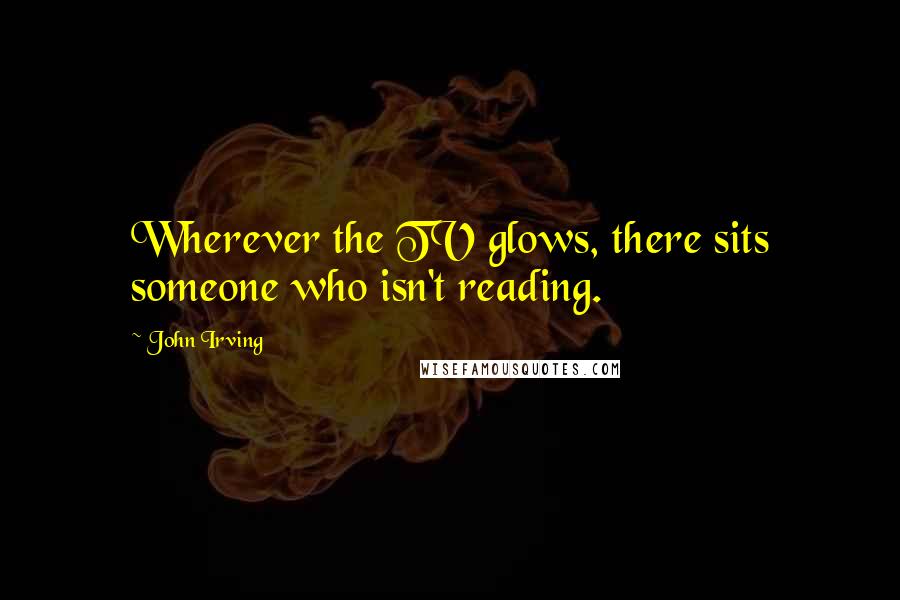 John Irving Quotes: Wherever the TV glows, there sits someone who isn't reading.
