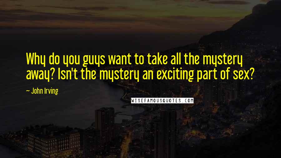 John Irving Quotes: Why do you guys want to take all the mystery away? Isn't the mystery an exciting part of sex?