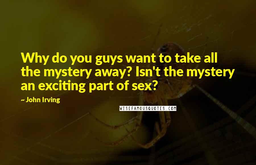 John Irving Quotes: Why do you guys want to take all the mystery away? Isn't the mystery an exciting part of sex?