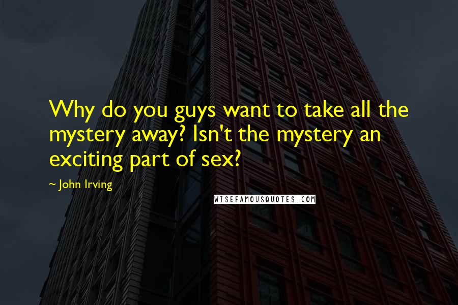 John Irving Quotes: Why do you guys want to take all the mystery away? Isn't the mystery an exciting part of sex?