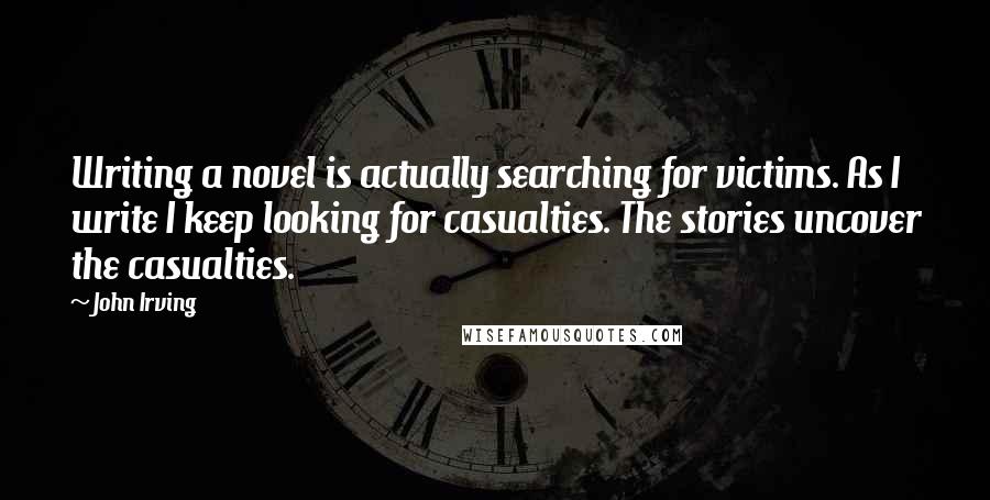 John Irving Quotes: Writing a novel is actually searching for victims. As I write I keep looking for casualties. The stories uncover the casualties.