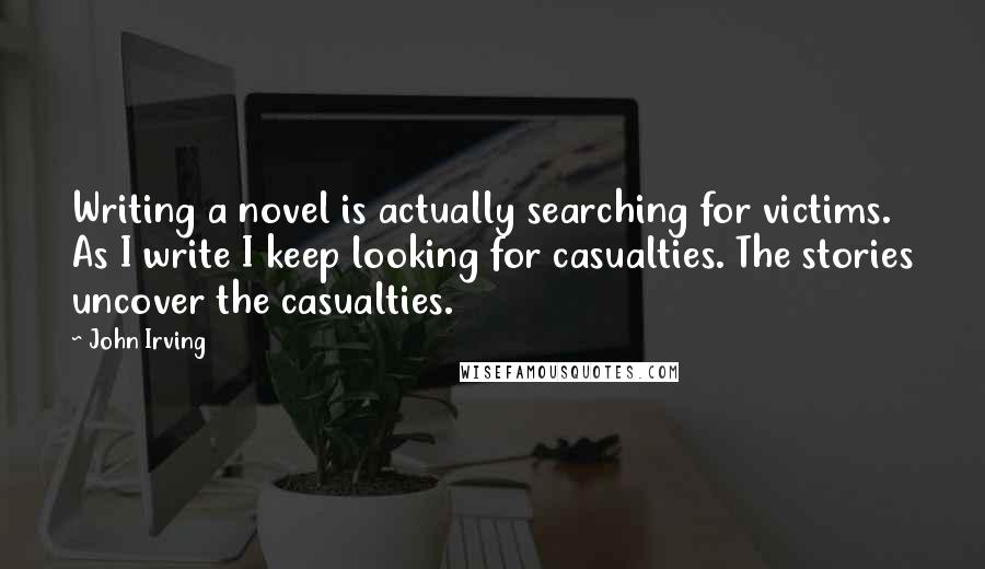 John Irving Quotes: Writing a novel is actually searching for victims. As I write I keep looking for casualties. The stories uncover the casualties.