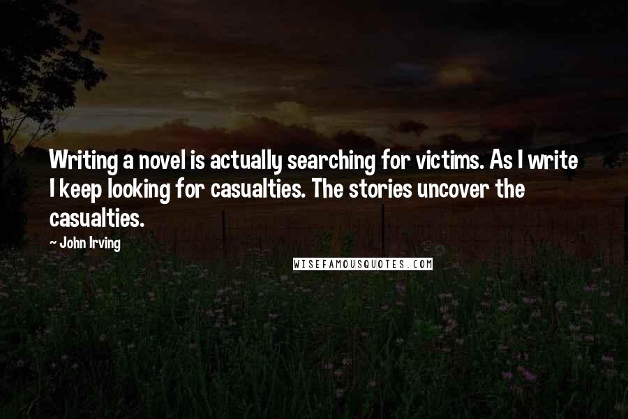 John Irving Quotes: Writing a novel is actually searching for victims. As I write I keep looking for casualties. The stories uncover the casualties.