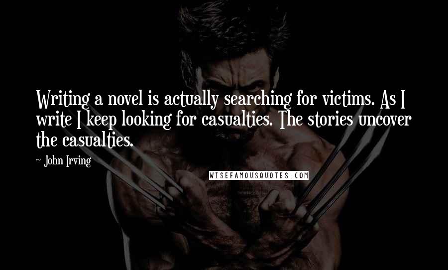 John Irving Quotes: Writing a novel is actually searching for victims. As I write I keep looking for casualties. The stories uncover the casualties.